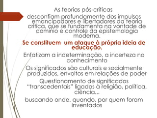 As teorias pós-críticas
desconfiam profundamente dos impulsos
emancipadores e libertadores da teoria
crítica, que se fundamenta na vontade de
domínio e controle da epistemologia
moderna.
Se constituem um ataque à própria ideia de
educação.
Enfatizam a indeterminação, a incerteza no
conhecimento
Os significados são culturais e socialmente
produzidos, envoltos em relações de poder
Questionamento de significados
“transcedentais” ligados à religião, política,
ciência...
buscando onde, quando, por quem foram
inventados
 