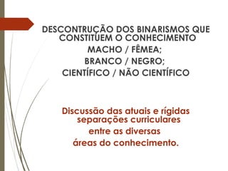 DESCONTRUÇÃO DOS BINARISMOS QUE
CONSTITUEM O CONHECIMENTO
MACHO / FÊMEA;
BRANCO / NEGRO;
CIENTÍFICO / NÃO CIENTÍFICO
Discussão das atuais e rígidas
separações curriculares
entre as diversas
áreas do conhecimento.
 