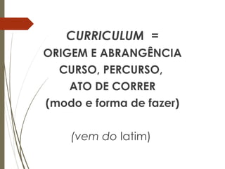 CURRICULUM =
ORIGEM E ABRANGÊNCIA
CURSO, PERCURSO,
ATO DE CORRER
(modo e forma de fazer)
(vem do latim)
 