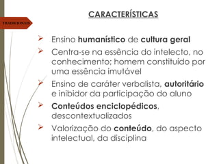 CARACTERÍSTICAS
 Ensino humanístico de cultura geral
 Centra-se na essência do intelecto, no
conhecimento; homem constituído por
uma essência imutável
 Ensino de caráter verbalista, autoritário
e inibidor da participação do aluno
 Conteúdos enciclopédicos,
descontextualizados
 Valorização do conteúdo, do aspecto
intelectual, da disciplina
TRADICIONAIS
 