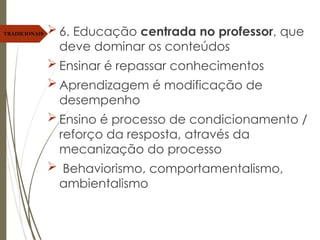 6. Educação centrada no professor, que
deve dominar os conteúdos
 Ensinar é repassar conhecimentos
 Aprendizagem é modificação de
desempenho
 Ensino é processo de condicionamento /
reforço da resposta, através da
mecanização do processo
 Behaviorismo, comportamentalismo,
ambientalismo
TRADICIONAIS
 