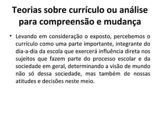 Teorias sobre currículo ou análise
 para compreensão e mudança
• Levando em consideração o exposto, percebemos o
  currículo como uma parte importante, integrante do
  dia-a-dia da escola que exercerá influência direta nos
  sujeitos que fazem parte do processo escolar e da
  sociedade em geral, determinando a visão de mundo
  não só dessa sociedade, mas também de nossas
  atitudes e decisões neste meio.
 