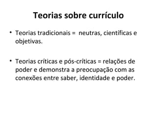 Teorias sobre currículo
• Teorias tradicionais = neutras, científicas e
  objetivas.

• Teorias críticas e pós-críticas = relações de
  poder e demonstra a preocupação com as
  conexões entre saber, identidade e poder.
 