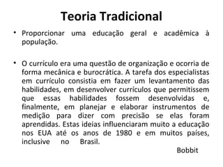 Teoria Tradicional
• Proporcionar uma educação geral e acadêmica à
  população.

• O currículo era uma questão de organização e ocorria de
  forma mecânica e burocrática. A tarefa dos especialistas
  em currículo consistia em fazer um levantamento das
  habilidades, em desenvolver currículos que permitissem
  que essas habilidades fossem desenvolvidas e,
  finalmente, em planejar e elaborar instrumentos de
  medição para dizer com precisão se elas foram
  aprendidas. Estas ideias influenciaram muito a educação
  nos EUA até os anos de 1980 e em muitos países,
  inclusive no Brasil.
                                                Bobbit
 
