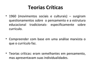 Teorias Críticas
• 1960 (movimentos sociais e culturais) – surgiram
  questionamentos sobre o pensamento e a estrutura
  educacional tradicionais- especificamente sobre
  curriculo.

• Compreender com base em uma análise marxista o
  que o currículo faz.

• Teorias críticas: eram semelhantes em pensamento,
  mas apresentavam suas individualidades.
 