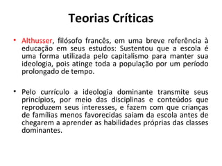 Teorias Críticas
• Althusser, filósofo francês, em uma breve referência à
  educação em seus estudos: Sustentou que a escola é
  uma forma utilizada pelo capitalismo para manter sua
  ideologia, pois atinge toda a população por um período
  prolongado de tempo.

• Pelo currículo a ideologia dominante transmite seus
  princípios, por meio das disciplinas e conteúdos que
  reproduzem seus interesses, e fazem com que crianças
  de famílias menos favorecidas saiam da escola antes de
  chegarem a aprender as habilidades próprias das classes
  dominantes.
 