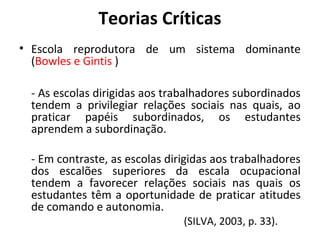 Teorias Críticas
• Escola reprodutora de um sistema dominante
  (Bowles e Gintis )

 - As escolas dirigidas aos trabalhadores subordinados
 tendem a privilegiar relações sociais nas quais, ao
 praticar papéis subordinados, os estudantes
 aprendem a subordinação.

 - Em contraste, as escolas dirigidas aos trabalhadores
 dos escalões superiores da escala ocupacional
 tendem a favorecer relações sociais nas quais os
 estudantes têm a oportunidade de praticar atitudes
 de comando e autonomia.
                               (SILVA, 2003, p. 33).
 