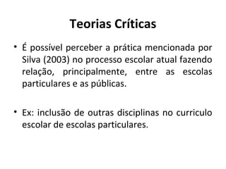 Teorias Críticas
• É possível perceber a prática mencionada por
  Silva (2003) no processo escolar atual fazendo
  relação, principalmente, entre as escolas
  particulares e as públicas.

• Ex: inclusão de outras disciplinas no curriculo
  escolar de escolas particulares.
 