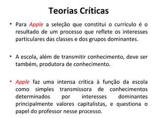 Teorias Críticas
• Para Apple a seleção que constitui o currículo é o
  resultado de um processo que reflete os interesses
  particulares das classes e dos grupos dominantes.

• A escola, além de transmitir conhecimento, deve ser
  também, produtora de conhecimento.

• Apple faz uma intensa crítica à função da escola
  como simples transmissora de conhecimentos
  determinados      por     interesses    dominantes
  principalmente valores capitalistas, e questiona o
  papel do professor nesse processo.
 