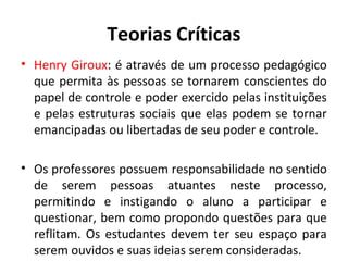 Teorias Críticas
• Henry Giroux: é através de um processo pedagógico
  que permita às pessoas se tornarem conscientes do
  papel de controle e poder exercido pelas instituições
  e pelas estruturas sociais que elas podem se tornar
  emancipadas ou libertadas de seu poder e controle.

• Os professores possuem responsabilidade no sentido
  de serem pessoas atuantes neste processo,
  permitindo e instigando o aluno a participar e
  questionar, bem como propondo questões para que
  reflitam. Os estudantes devem ter seu espaço para
  serem ouvidos e suas ideias serem consideradas.
 