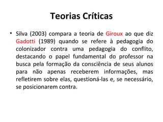 Teorias Críticas
• Silva (2003) compara a teoria de Giroux ao que diz
  Gadotti (1989) quando se refere à pedagogia do
  colonizador contra uma pedagogia do conflito,
  destacando o papel fundamental do professor na
  busca pela formação da consciência de seus alunos
  para não apenas receberem informações, mas
  refletirem sobre elas, questioná-las e, se necessário,
  se posicionarem contra.
 