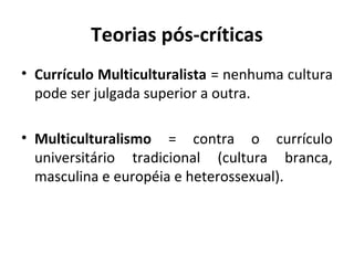 Teorias pós-críticas
• Currículo Multiculturalista = nenhuma cultura
  pode ser julgada superior a outra.

• Multiculturalismo = contra o currículo
  universitário tradicional (cultura branca,
  masculina e européia e heterossexual).
 