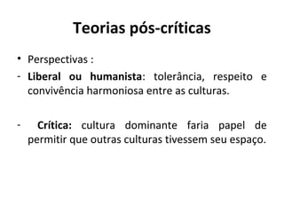 Teorias pós-críticas
• Perspectivas :
- Liberal ou humanista: tolerância, respeito e
  convivência harmoniosa entre as culturas.

-     Crítica: cultura dominante faria papel de
    permitir que outras culturas tivessem seu espaço.
 