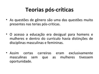 Teorias pós-críticas
• As questões de gênero são uma das questões muito
  presentes nas terias pós-criticas.

• O acesso a educação era desigual para homens e
  mulheres e dentro do currículo havia distinções de
  disciplinas masculinas e femininas.

• Assim certas carreiras eram exclusivamente
  masculinas sem que as mulheres tivessem
  oportunidade.
 
