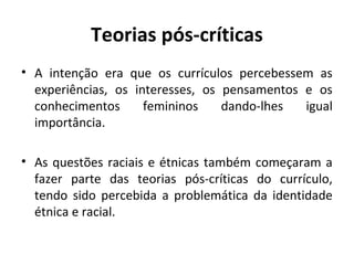 Teorias pós-críticas
• A intenção era que os currículos percebessem as
  experiências, os interesses, os pensamentos e os
  conhecimentos      femininos    dando-lhes  igual
  importância.

• As questões raciais e étnicas também começaram a
  fazer parte das teorias pós-críticas do currículo,
  tendo sido percebida a problemática da identidade
  étnica e racial.
 