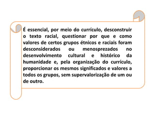 É essencial, por meio do currículo, desconstruir
o texto racial, questionar por que e como
valores de certos grupos étnicos e raciais foram
desconsiderados     ou    menosprezados       no
desenvolvimento cultural e histórico da
humanidade e, pela organização do currículo,
proporcionar os mesmos significados e valores a
todos os grupos, sem supervalorização de um ou
de outro.
 