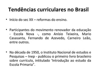 Tendências curriculares no Brasil
• Início do sec XX – reformas do ensino.

• Participantes do movimento renovador da educação
  - Escola Nova -, como Anísio Teixeira, Mario
  Casasanta, Fernando de Azevedo, Carneiro Leão,
  entre outros.

• Na década de 1950, o Instituto Nacional de estudos e
  Pesquisas – Inep - publicou o primeiro livro brasileiro
  sobre currículo, intitulado ‘Introdução ao estudo da
  Escola Primaria”.
 