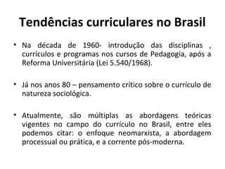 Tendências curriculares no Brasil
• Na década de 1960- introdução das disciplinas ,
  currículos e programas nos cursos de Pedagogia, após a
  Reforma Universitária (Lei 5.540/1968).

• Já nos anos 80 – pensamento crítico sobre o currículo de
  natureza sociológica.

• Atualmente, são múltiplas as abordagens teóricas
  vigentes no campo do currículo no Brasil, entre eles
  podemos citar: o enfoque neomarxista, a abordagem
  processual ou prática, e a corrente pós-moderna.
 