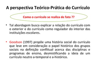 A perspectiva Teórico-Prática do Currículo
           Como o currículo se realiza de fato ??

• Tal abordagem busca explicar a relação do currículo com
  o exterior e do currículo como regulador do interior das
  instituições escolares.

• Goodson (1997) propõe uma história social do currículo
  que leve em consideração o papel histórico dos grupos
  sociais na definição conflitual acerca das disciplinas e
  programas de ensino, desmistificando a ideia de um
  currículo neutro a-temporal e a-histórico.
 
