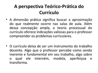 A perspectiva Teórico-Prática do
                Currículo
• A dimensão prática significa buscar a aproximação
  do que realmente ocorre nas salas de aula. Além
  dessa concepção ampla, a teoria processual do
  currículo oferece indicações valiosas para o professor
  compreender os problemas curriculares.

• O currículo deixa de ser um instrumento do trabalho
  docente. Algo que o professor percebe como sendo
  inerente e fundamental em seu trabalho, algo sobre
  o qual ele intervém, modela, aperfeiçoa e
  transforma.
 