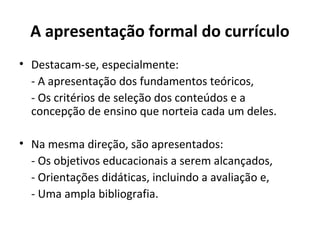 A apresentação formal do currículo
• Destacam-se, especialmente:
  - A apresentação dos fundamentos teóricos,
  - Os critérios de seleção dos conteúdos e a
  concepção de ensino que norteia cada um deles.

• Na mesma direção, são apresentados:
  - Os objetivos educacionais a serem alcançados,
  - Orientações didáticas, incluindo a avaliação e,
  - Uma ampla bibliografia.
 