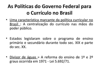 As Políticas do Governo Federal para
          o Currículo no Brasil
• Uma característica marcante da política curricular no
  Brasil : A centralização do currículo nas mãos do
  poder público.

• Estados legislaram sobre o programa de ensino
  primário e secundário durante todo sec. XIX e parte
  do sec. XX.

• Divisor de águas = A reforma do ensino de 1º e 2º
  graus ocorrida em 1971 - Lei 5.692/71.
 
