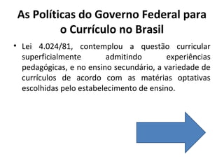 As Políticas do Governo Federal para
          o Currículo no Brasil
• Lei 4.024/81, contemplou a questão curricular
  superficialmente       admitindo        experiências
  pedagógicas, e no ensino secundário, a variedade de
  currículos de acordo com as matérias optativas
  escolhidas pelo estabelecimento de ensino.
 