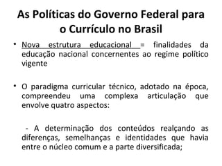 As Políticas do Governo Federal para
          o Currículo no Brasil
• Nova estrutura educacional = finalidades da
  educação nacional concernentes ao regime político
  vigente

• O paradigma curricular técnico, adotado na época,
  compreendeu uma complexa articulação que
  envolve quatro aspectos:

   - A determinação dos conteúdos realçando as
  diferenças, semelhanças e identidades que havia
  entre o núcleo comum e a parte diversificada;
 