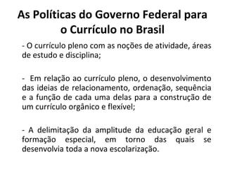 As Políticas do Governo Federal para
         o Currículo no Brasil
- O currículo pleno com as noções de atividade, áreas
de estudo e disciplina;

- Em relação ao currículo pleno, o desenvolvimento
das ideias de relacionamento, ordenação, sequência
e a função de cada uma delas para a construção de
um currículo orgânico e flexível;

- A delimitação da amplitude da educação geral e
formação especial, em torno das quais se
desenvolvia toda a nova escolarização.
 