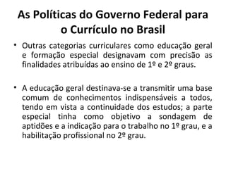 As Políticas do Governo Federal para
          o Currículo no Brasil
• Outras categorias curriculares como educação geral
  e formação especial designavam com precisão as
  finalidades atribuídas ao ensino de 1º e 2º graus.

• A educação geral destinava-se a transmitir uma base
  comum de conhecimentos indispensáveis a todos,
  tendo em vista a continuidade dos estudos; a parte
  especial tinha como objetivo a sondagem de
  aptidões e a indicação para o trabalho no 1º grau, e a
  habilitação profissional no 2º grau.
 