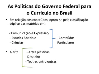 As Políticas do Governo Federal para
          o Currículo no Brasil
• Em relação aos conteúdos, optou-se pela classificação
  tríplice das matérias em:

  - Comunicação e Expressão,
  - Estudos Sociais e                 Conteúdos
  - Ciências                         Particulares

• A arte     - Artes plásticas
            - Desenho
            - Teatro, entre outras
 