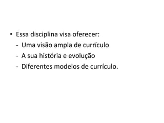 • Essa disciplina visa oferecer:
  - Uma visão ampla de currículo
  - A sua história e evolução
  - Diferentes modelos de currículo.
 