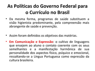 As Políticas do Governo Federal para
          o Currículo no Brasil
• Da mesma forma, programas de saúde substituem a
  visão higienista predominante, pela compreensão mais
  abrangente de saúde e prevenção.

• Assim foram definidos os objetivos das matérias.
• Em Comunicação e Expressão: o cultivo de linguagens
  que ensejem ao aluno o contato coerente com os seus
  semelhantes e a manifestação harmônica de sua
  personalidade dos aspectos físico, psíquico e emocional,
  ressaltando-se a Língua Portuguesa como expressão da
  cultura brasileira.
 