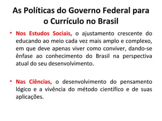 As Políticas do Governo Federal para
          o Currículo no Brasil
• Nos Estudos Sociais, o ajustamento crescente do
  educando ao meio cada vez mais amplo e complexo,
  em que deve apenas viver como conviver, dando-se
  ênfase ao conhecimento do Brasil na perspectiva
  atual do seu desenvolvimento.

• Nas Ciências, o desenvolvimento do pensamento
  lógico e a vivência do método científico e de suas
  aplicações.
 