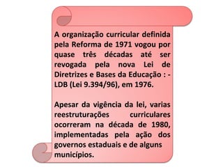 A organização curricular definida
pela Reforma de 1971 vogou por
quase três décadas até ser
revogada pela nova Lei de
Diretrizes e Bases da Educação : -
LDB (Lei 9.394/96), em 1976.

Apesar da vigência da lei, varias
reestruturações      curriculares
ocorreram na década de 1980,
implementadas pela ação dos
governos estaduais e de alguns
municípios.
 