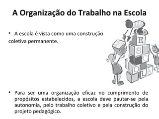 A Organização do Trabalho na Escola

• A escola é vista como uma construção
coletiva permanente.




• Para ser uma organização eficaz no cumprimento de
  propósitos estabelecidos, a escola deve pautar-se pela
  autonomia, pelo trabalho coletivo e pela construção do
  projeto pedagógico.
 