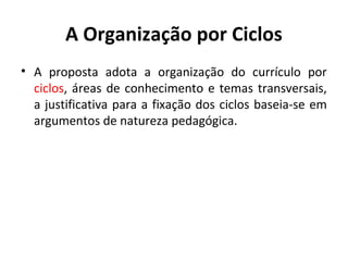 A Organização por Ciclos
• A proposta adota a organização do currículo por
  ciclos, áreas de conhecimento e temas transversais,
  a justificativa para a fixação dos ciclos baseia-se em
  argumentos de natureza pedagógica.
 
