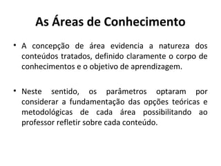 As Áreas de Conhecimento
• A concepção de área evidencia a natureza dos
  conteúdos tratados, definido claramente o corpo de
  conhecimentos e o objetivo de aprendizagem.

• Neste sentido, os parâmetros optaram por
  considerar a fundamentação das opções teóricas e
  metodológicas de cada área possibilitando ao
  professor refletir sobre cada conteúdo.
 