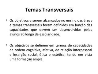 Temas Transversais
• Os objetivos a serem alcançados no ensino das áreas
  e temas transversais foram definidos em função das
  capacidades que devem ser desenvolvidas pelos
  alunos ao longo da escolaridade.

• Os objetivos se definem em termos de capacidades
  de ordem cognitiva, afetiva, de relação interpessoal
  e inserção social, ética e estética, tendo em vista
  uma formação ampla.
 