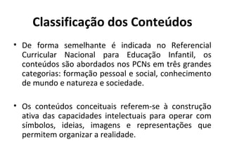 Classificação dos Conteúdos
• De forma semelhante é indicada no Referencial
  Curricular Nacional para Educação Infantil, os
  conteúdos são abordados nos PCNs em três grandes
  categorias: formação pessoal e social, conhecimento
  de mundo e natureza e sociedade.

• Os conteúdos conceituais referem-se à construção
  ativa das capacidades intelectuais para operar com
  símbolos, ideias, imagens e representações que
  permitem organizar a realidade.
 