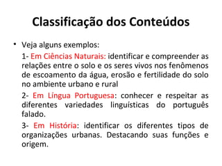 Classificação dos Conteúdos
• Veja alguns exemplos:
  1- Em Ciências Naturais: identificar e compreender as
  relações entre o solo e os seres vivos nos fenômenos
  de escoamento da água, erosão e fertilidade do solo
  no ambiente urbano e rural
  2- Em Língua Portuguesa: conhecer e respeitar as
  diferentes variedades linguísticas do português
  falado.
  3- Em História: identificar os diferentes tipos de
  organizações urbanas. Destacando suas funções e
  origem.
 