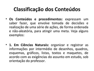 Classificação dos Conteúdos
• Os Conteúdos e procedimentos: expressam um
  saber fazer, que envolve tomada de decisões e
  realização de uma série de ações, de forma ordenada
  e não-aleatória, para atingir uma meta. Veja alguns
  exemplos:

• 1. Em Ciências Naturais: organizar e registrar as
  informações por intermédio de desenhos, quadros,
  esquemas, gráficos, listas, textos e maquetes, de
  acordo com as exigências do assunto em estudo, sob
  orientação do professor.
 