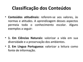 Classificação dos Conteúdos
• Conteúdos atitudinais: referem-se aos valores, às
  normas e atitudes. A aprendizagem desses aspectos
  permeia todo o conhecimento escolar. Alguns
  exemplos a seguir:

• 1. Em Ciências Naturais: valorizar a vida em sua
  diversidade e a preservação dos ambientes.
• 2. Em Língua Portuguesa: valorizar a leitura como
  fonte de informação.
 