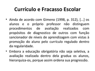 Currículo e Fracasso Escolar
• Ainda de acordo com Gimeno (1998, p. 312), [...] os
  alunos e o próprio professor não distinguem
  procedimentos de avaliação realizados com
  propósitos de diagnostico de outros com função
  sancionador de níveis de aprendizagem com vistas à
  promoção do aluno pelo currículo regulado dentro
  da regularidade.
• Embora a educação obrigatória não seja seletiva, a
  avaliação realizada dentro dela gradua os alunos,
  hierarquiza-os, porque assim ordena sua progressão.
 