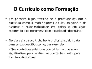 O Currículo como Formação
• Em primeiro lugar, trata-se de o professor assumir o
  currículo como a matéria-prima do seu trabalho e de
  assumir a responsabilidade em colocá-lo em ação,
  mantendo o compromisso com a qualidade do ensino.

• No dia a dia de seu trabalho, o professor se defronta
  com certas questões como, por exemplo:
  - Que conteúdos selecionar, de tal forma que sejam
  significativos para os alunos e que tenham valor para
  eles fora da escola?
 