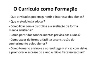 O Currículo como Formação
- Que atividades podem garantir o interesse dos alunos?
- Que metodologia adotar?
- Como lidar com a disciplina e a avaliação de forma
menos arbitrária?
- Como partir dos conhecimentos prévios dos alunos?
- Como atuar de forma a facilitar a construção do
conhecimento pelos alunos?
- Como tornar o ensino e a aprendizagem eficaz com vistas
a promover o sucesso do aluno e não o fracasso escolar?
 