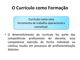 O Currículo como Formação

                Currículo como uma
         ferramenta de trabalho operacional e
                     conceitual.

• O desenvolvimento do currículo faz parte das
  competências profissionais do docente, essa
  competência exercida de forma individual ou
  coletiva resulta em processos de profissionalização
  distintos
 