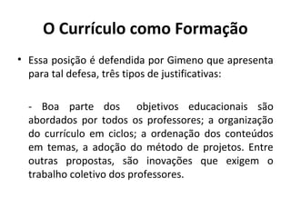 O Currículo como Formação
• Essa posição é defendida por Gimeno que apresenta
  para tal defesa, três tipos de justificativas:

  - Boa parte dos objetivos educacionais são
  abordados por todos os professores; a organização
  do currículo em ciclos; a ordenação dos conteúdos
  em temas, a adoção do método de projetos. Entre
  outras propostas, são inovações que exigem o
  trabalho coletivo dos professores.
 