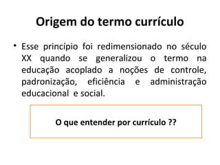 Origem do termo currículo
• Esse princípio foi redimensionado no século
  XX quando se generalizou o termo na
  educação acoplado a noções de controle,
  padronização, eficiência e administração
  educacional e social.

         O que entender por currículo ??
 