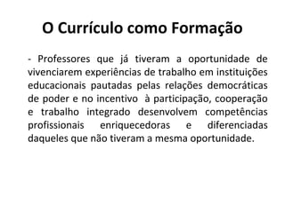 O Currículo como Formação
- Professores que já tiveram a oportunidade de
vivenciarem experiências de trabalho em instituições
educacionais pautadas pelas relações democráticas
de poder e no incentivo à participação, cooperação
e trabalho integrado desenvolvem competências
profissionais enriquecedoras e diferenciadas
daqueles que não tiveram a mesma oportunidade.
 